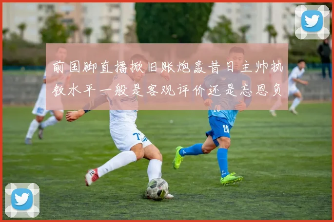 前国脚直播掀旧账炮轰昔日主帅执教水平一般是客观评价还是忘恩负义