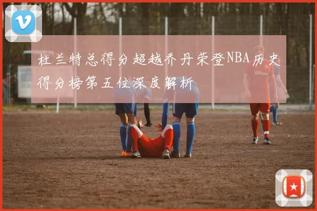 杜兰特总得分超越乔丹荣登NBA历史得分榜第五位深度解析
