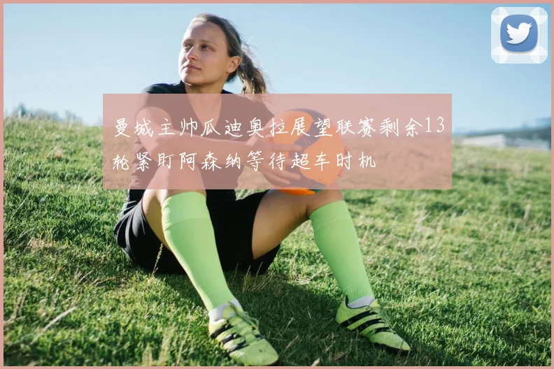 曼城主帅瓜迪奥拉展望联赛剩余13轮紧盯阿森纳等待超车时机