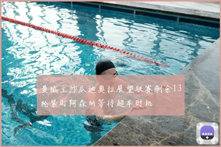 曼城主帅瓜迪奥拉展望联赛剩余13轮紧盯阿森纳等待超车时机