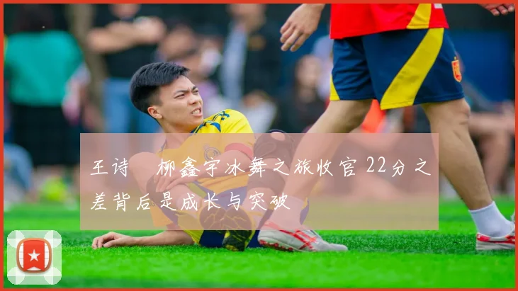 王诗玥柳鑫宇冰舞之旅收官 22分之差背后是成长与突破