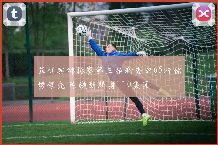 菲律宾锦标赛第三轮科查尔65杆优势领先 陈顾新跻身T10集团