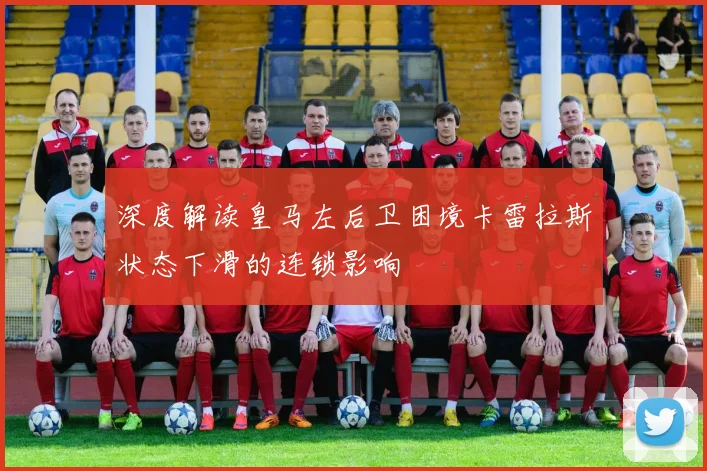 深度解读皇马左后卫困境卡雷拉斯状态下滑的连锁影响