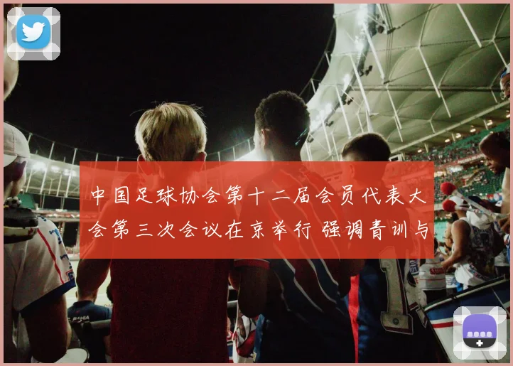 中国足球协会第十二届会员代表大会第三次会议在京举行 强调青训与联赛建设