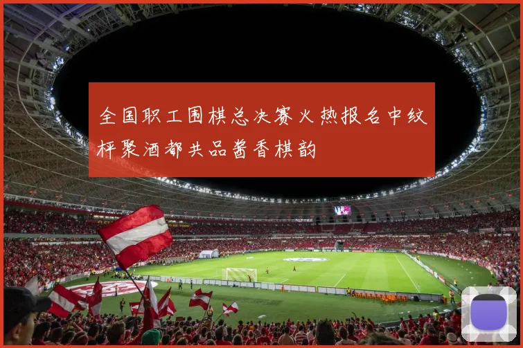 全国职工围棋总决赛火热报名中纹枰聚酒都共品酱香棋韵