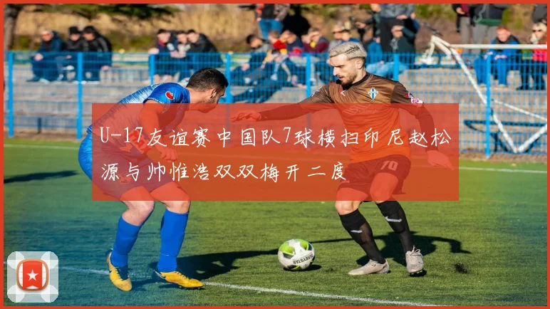 U-17友谊赛中国队7球横扫印尼赵松源与帅惟浩双双梅开二度