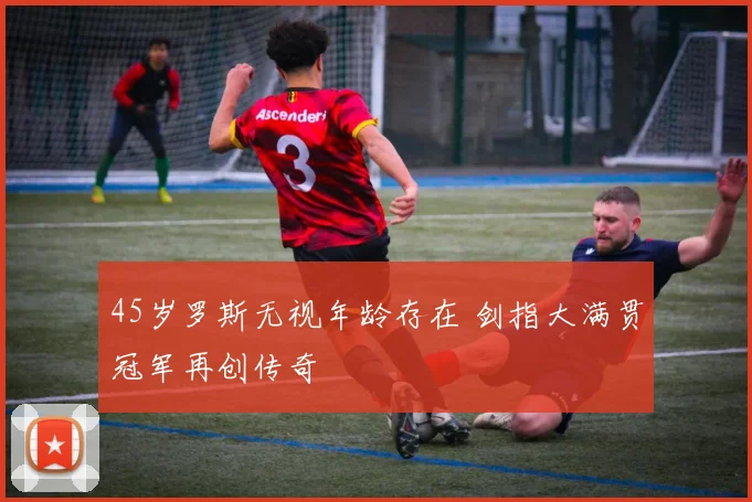 45岁罗斯无视年龄存在 剑指大满贯冠军再创传奇